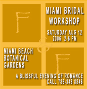 You are Invited to an enchanted garden wedding presented by Fetes & Events and The Miami Beach Botanical Gardens  August 12, 2006  2:00 pm- 6:00 pm  Entrance for Brides: Free Guests: $5.00 to benefit the Botanical Gardens Learn about wedding trends, get a make-over from Make-up artists, view fabulous wedding gowns, savor delicacies, enjoy cake, and have a magical day as you stroll along the gardens  Call Now and enjoy our MIAMI BRIDAL WORKSHOP... A Blissful evening of Romance, Dinner, dancing, bridal workshop.. YOU WILL MEET WEDDING INDUSTRY PROFESSIONALS... APPLY NOW