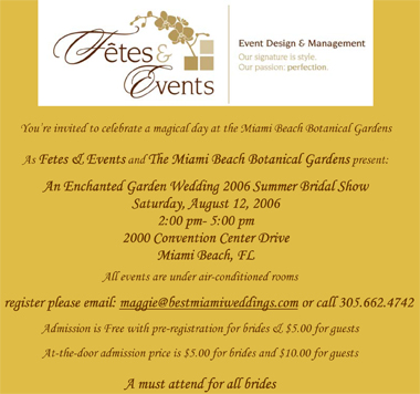 You are Invited to an enchanted garden wedding presented by Fetes & Events and The Miami Beach Botanical Gardens  August 12, 2006  2:00 pm- 6:00 pm  Entrance for Brides: Free Guests: $5.00 to benefit the Botanical Gardens Learn about wedding trends, get a make-over from Make-up artists, view fabulous wedding gowns, savor delicacies, enjoy cake, and have a magical day as you stroll along the gardens  Call Now and enjoy our MIAMI BRIDAL WORKSHOP... A Blissful evening of Romance, Dinner, dancing, bridal workshop.. YOU WILL MEET WEDDING INDUSTRY PROFESSIONALS... APPLY NOW